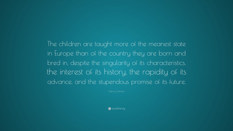Henry Lawson Quote: “The children are taught more of the meanest state in Europe than of the country they are born and bred in, despite the singularity of its characteristics, the interest of its history, the rapidity of its advance, and the stupendous promise of its future.”