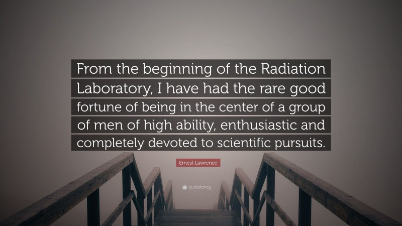 Ernest Lawrence Quote: “From the beginning of the Radiation Laboratory, I have had the rare good fortune of being in the center of a group of men of high ability, enthusiastic and completely devoted to scientific pursuits.”