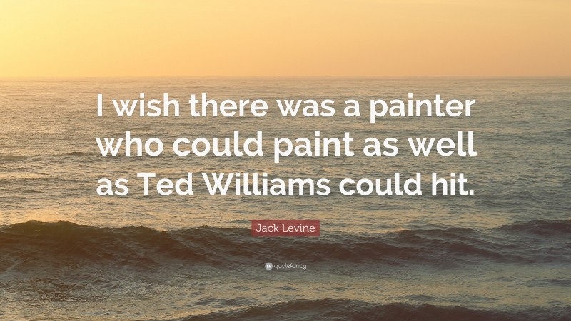 Jack Levine Quote: “I wish there was a painter who could paint as well as Ted Williams could hit.”