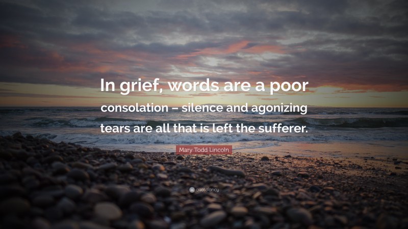 Mary Todd Lincoln Quote: “In grief, words are a poor consolation – silence and agonizing tears are all that is left the sufferer.”
