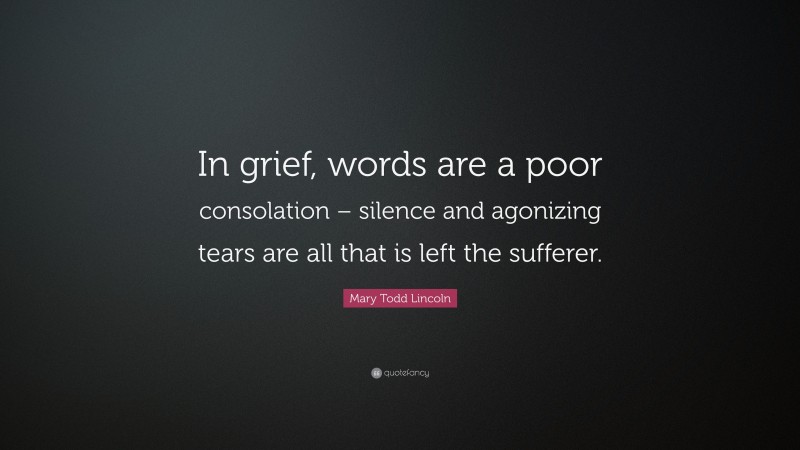Mary Todd Lincoln Quote: “In grief, words are a poor consolation – silence and agonizing tears are all that is left the sufferer.”