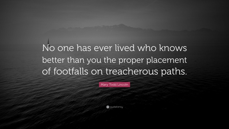 Mary Todd Lincoln Quote: “No one has ever lived who knows better than you the proper placement of footfalls on treacherous paths.”