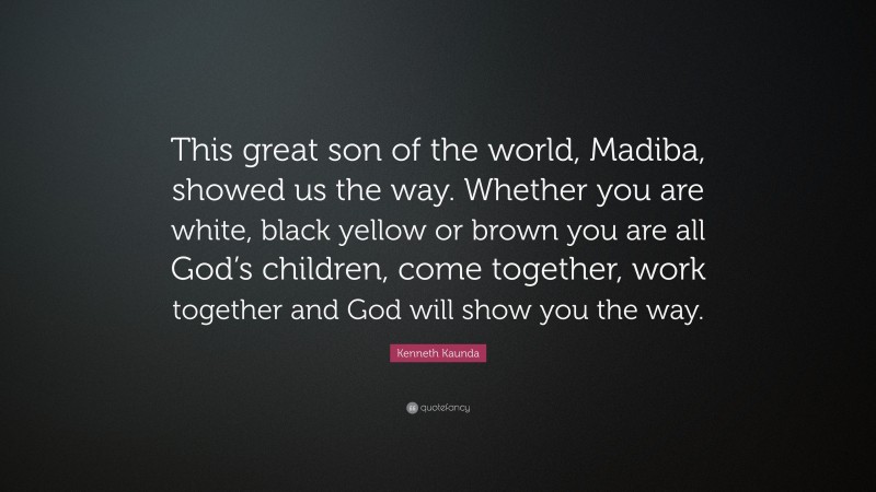 Kenneth Kaunda Quote: “This great son of the world, Madiba, showed us the way. Whether you are white, black yellow or brown you are all God’s children, come together, work together and God will show you the way.”