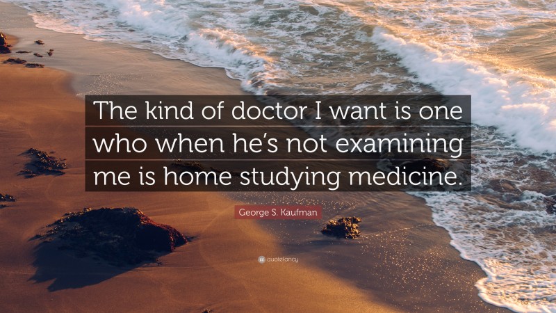 George S. Kaufman Quote: “The kind of doctor I want is one who when he’s not examining me is home studying medicine.”