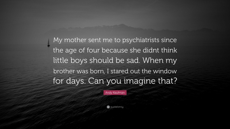 Andy Kaufman Quote: “My mother sent me to psychiatrists since the age of four because she didnt think little boys should be sad. When my brother was born, I stared out the window for days. Can you imagine that?”