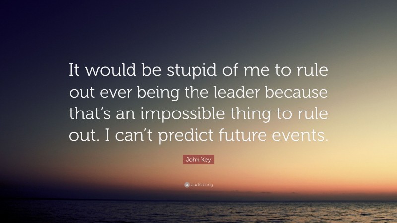 John Key Quote: “It would be stupid of me to rule out ever being the leader because that’s an impossible thing to rule out. I can’t predict future events.”