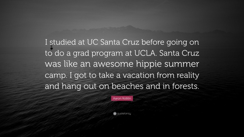 Aaron Koblin Quote: “I studied at UC Santa Cruz before going on to do a grad program at UCLA. Santa Cruz was like an awesome hippie summer camp. I got to take a vacation from reality and hang out on beaches and in forests.”