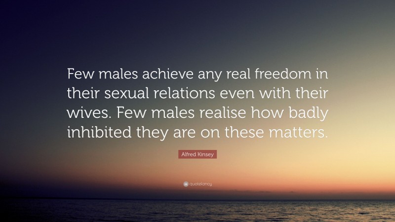 Alfred Kinsey Quote: “Few males achieve any real freedom in their sexual relations even with their wives. Few males realise how badly inhibited they are on these matters.”