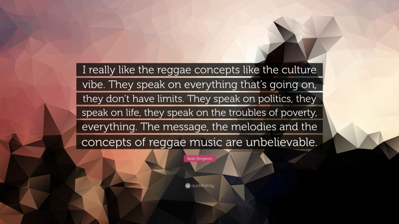 Sean Kingston Quote: “I really like the reggae concepts like the culture vibe. They speak on everything that’s going on, they don’t have limits. They speak on politics, they speak on life, they speak on the troubles of poverty, everything. The message, the melodies and the concepts of reggae music are unbelievable.”