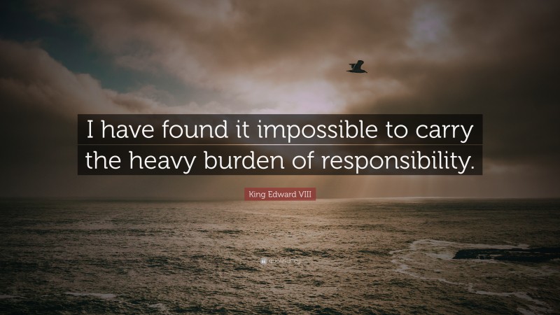 King Edward VIII Quote: “I have found it impossible to carry the heavy burden of responsibility.”