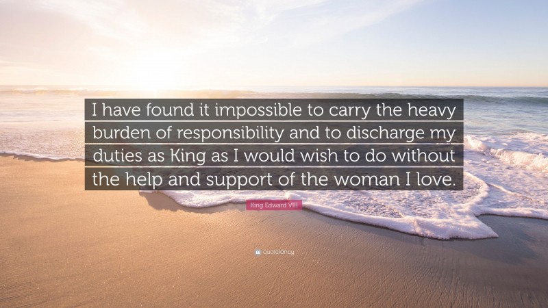 King Edward VIII Quote: “I have found it impossible to carry the heavy burden of responsibility and to discharge my duties as King as I would wish to do without the help and support of the woman I love.”