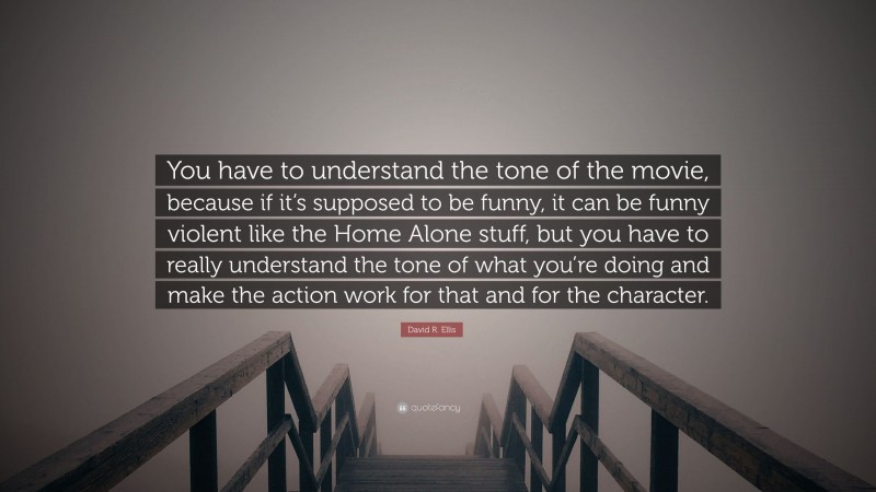 David R. Ellis Quote: “You have to understand the tone of the movie, because if it’s supposed to be funny, it can be funny violent like the Home Alone stuff, but you have to really understand the tone of what you’re doing and make the action work for that and for the character.”