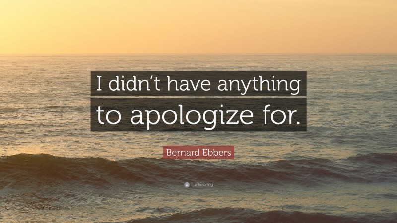 Bernard Ebbers Quote: “I didn’t have anything to apologize for.”