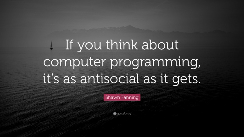 Shawn Fanning Quote: “If you think about computer programming, it’s as antisocial as it gets.”
