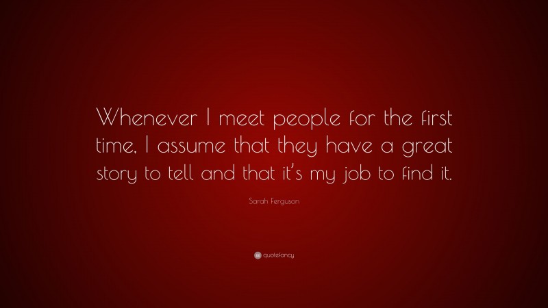 Sarah Ferguson Quote: “Whenever I meet people for the first time, I assume that they have a great story to tell and that it’s my job to find it.”