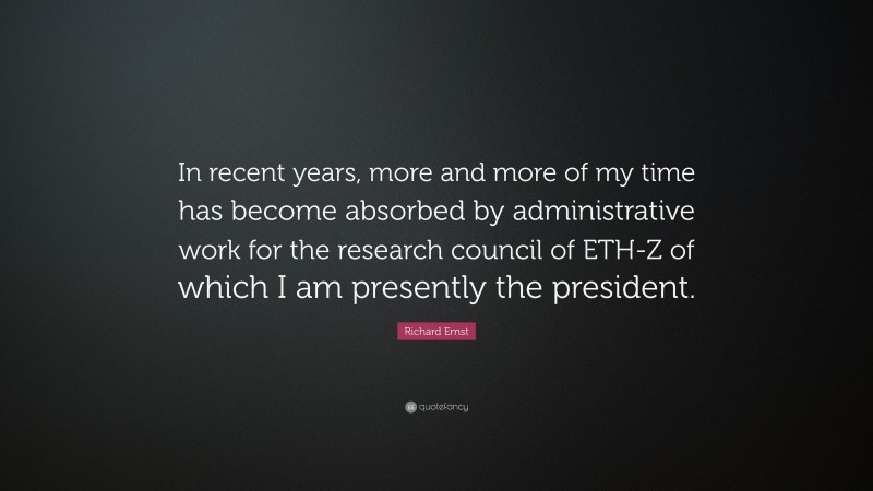 Richard Ernst Quote: “In recent years, more and more of my time has become absorbed by administrative work for the research council of ETH-Z of which I am presently the president.”