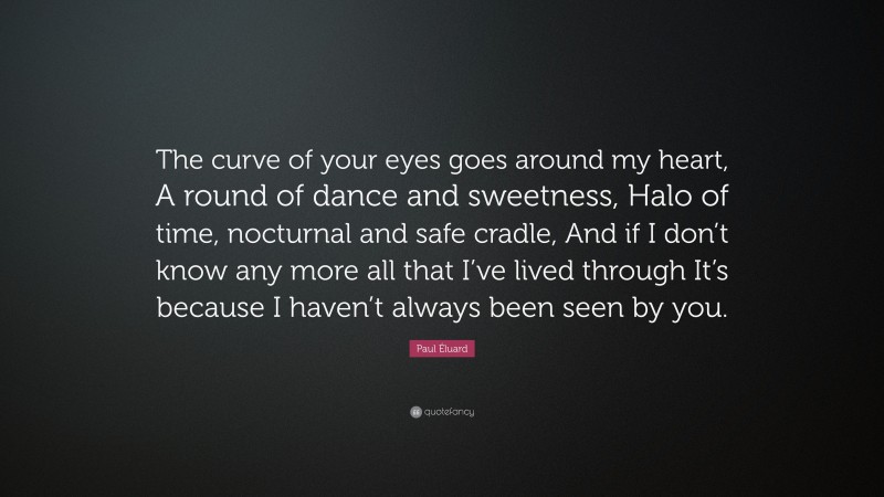 Paul Éluard Quote: “The curve of your eyes goes around my heart, A round of dance and sweetness, Halo of time, nocturnal and safe cradle, And if I don’t know any more all that I’ve lived through It’s because I haven’t always been seen by you.”