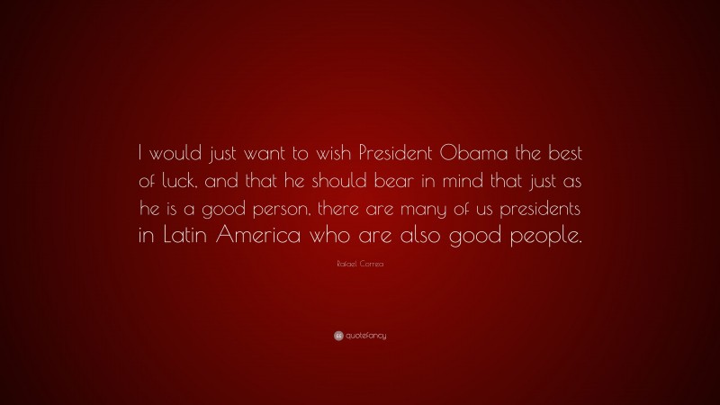 Rafael Correa Quote: “I would just want to wish President Obama the best of luck, and that he should bear in mind that just as he is a good person, there are many of us presidents in Latin America who are also good people.”