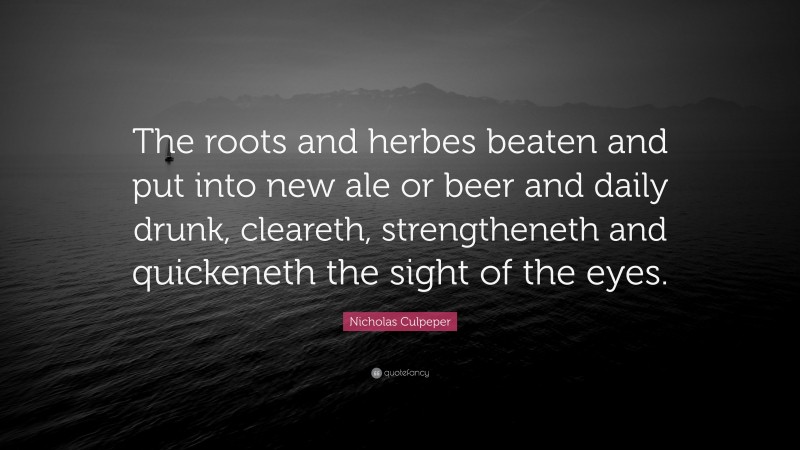 Nicholas Culpeper Quote: “The roots and herbes beaten and put into new ale or beer and daily drunk, cleareth, strengtheneth and quickeneth the sight of the eyes.”