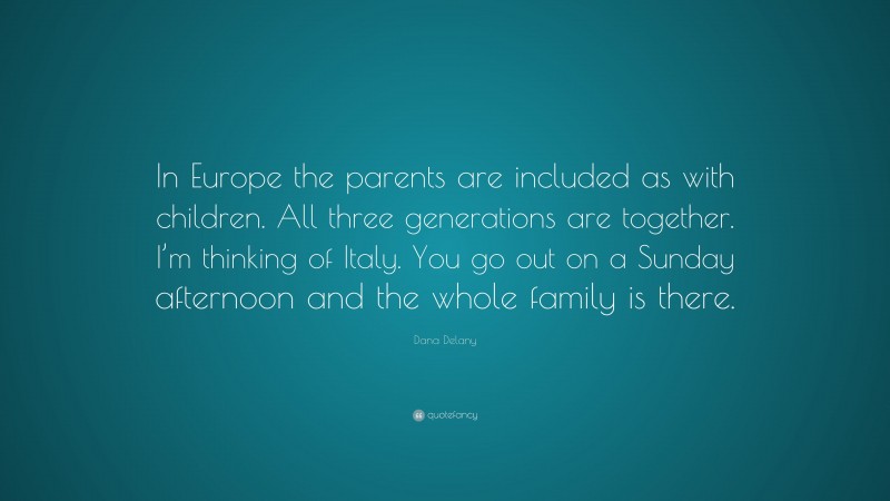 Dana Delany Quote: “In Europe the parents are included as with children. All three generations are together. I’m thinking of Italy. You go out on a Sunday afternoon and the whole family is there.”