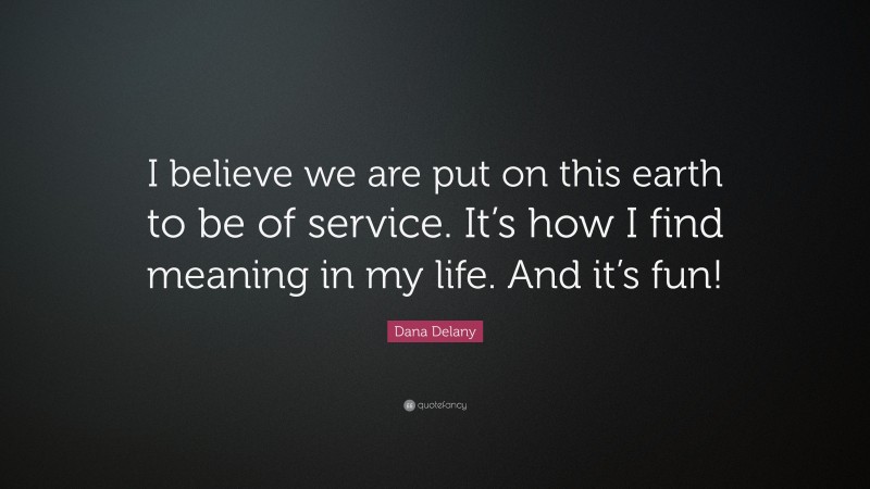 Dana Delany Quote: “I believe we are put on this earth to be of service. It’s how I find meaning in my life. And it’s fun!”
