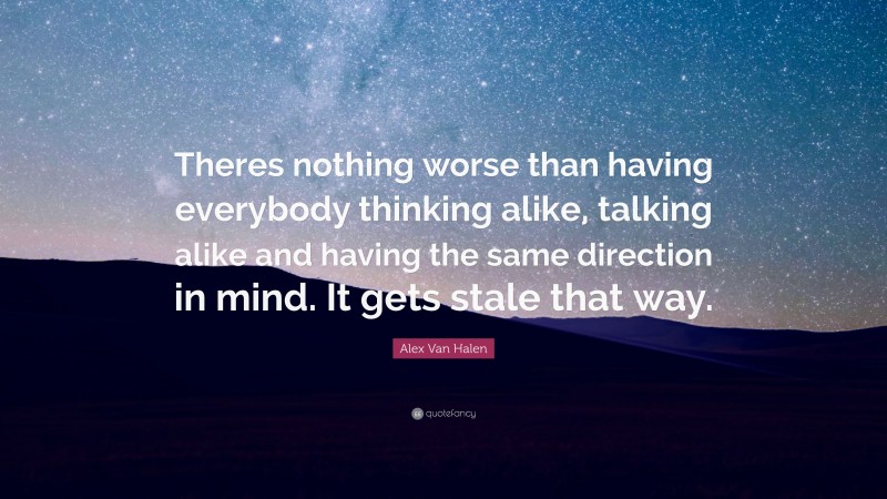 Alex Van Halen Quote: “Theres nothing worse than having everybody thinking alike, talking alike and having the same direction in mind. It gets stale that way.”