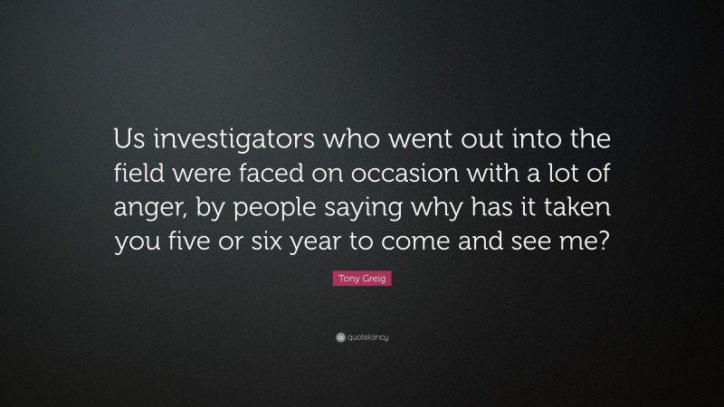 Tony Greig Quote: “Us investigators who went out into the field were faced on occasion with a lot of anger, by people saying why has it taken you five or six year to come and see me?”