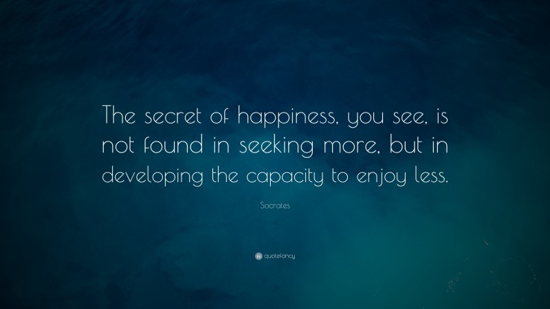 Socrates Quote: “The secret of happiness, you see, is not found in seeking more, but in developing the capacity to enjoy less.”