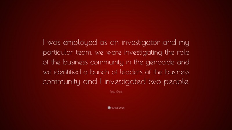 Tony Greig Quote: “I was employed as an investigator and my particular team, we were investigating the role of the business community in the genocide and we identified a bunch of leaders of the business community and I investigated two people.”