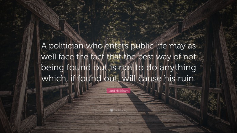 Lord Hailsham Quote: “A politician who enters public life may as well face the fact that the best way of not being found out is not to do anything which, if found out, will cause his ruin.”