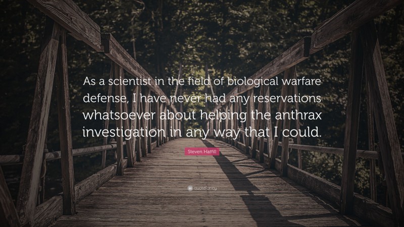 Steven Hatfill Quote: “As a scientist in the field of biological warfare defense, I have never had any reservations whatsoever about helping the anthrax investigation in any way that I could.”