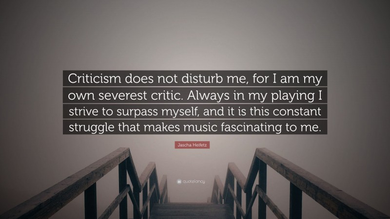 Jascha Heifetz Quote: “Criticism does not disturb me, for I am my own severest critic. Always in my playing I strive to surpass myself, and it is this constant struggle that makes music fascinating to me.”