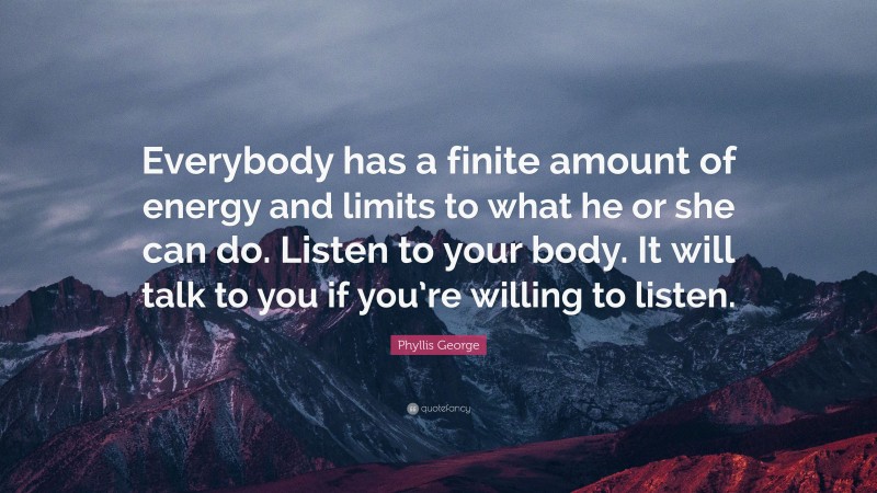 Phyllis George Quote: “Everybody has a finite amount of energy and limits to what he or she can do. Listen to your body. It will talk to you if you’re willing to listen.”
