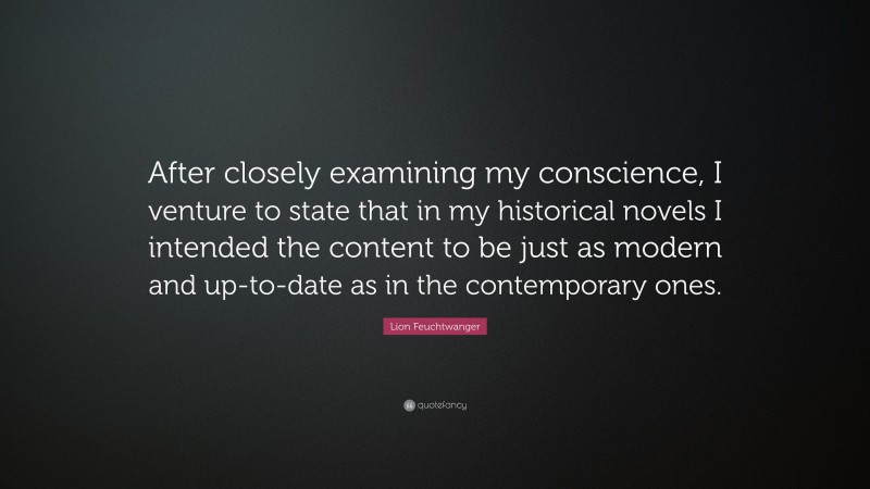 Lion Feuchtwanger Quote: “After closely examining my conscience, I venture to state that in my historical novels I intended the content to be just as modern and up-to-date as in the contemporary ones.”