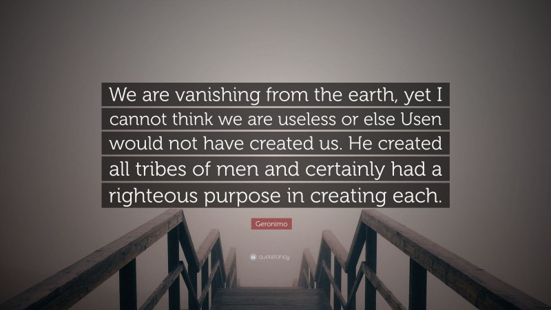 Geronimo Quote: “We are vanishing from the earth, yet I cannot think we are useless or else Usen would not have created us. He created all tribes of men and certainly had a righteous purpose in creating each.”