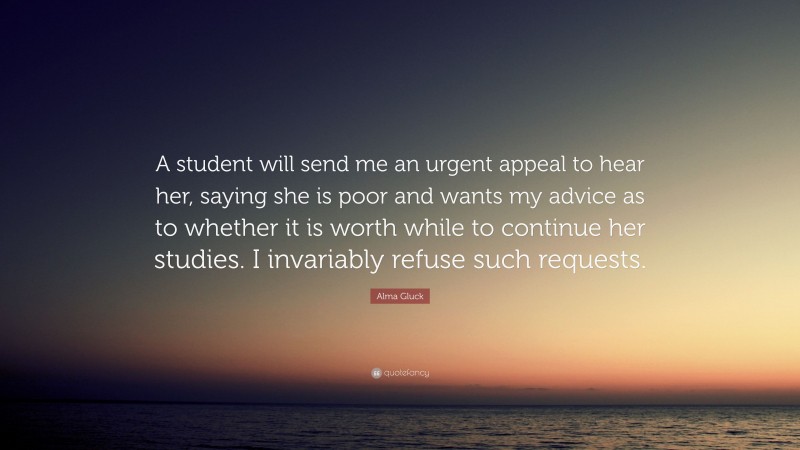 Alma Gluck Quote: “A student will send me an urgent appeal to hear her, saying she is poor and wants my advice as to whether it is worth while to continue her studies. I invariably refuse such requests.”