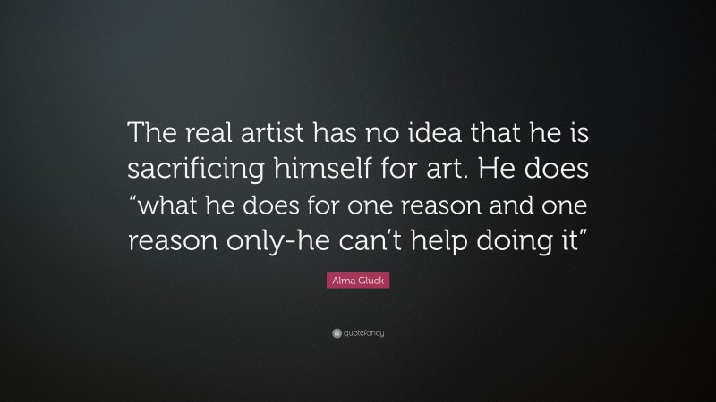 Alma Gluck Quote: “The real artist has no idea that he is sacrificing himself for art. He does “what he does for one reason and one reason only-he can’t help doing it””