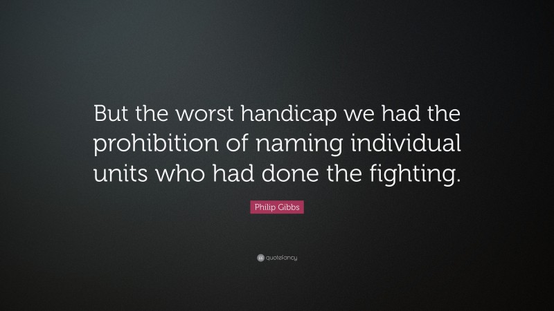 Philip Gibbs Quote: “But the worst handicap we had the prohibition of naming individual units who had done the fighting.”