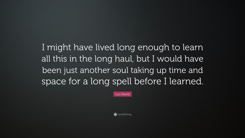Lou Rawls Quote: “I might have lived long enough to learn all this in the long haul, but I would have been just another soul taking up time and space for a long spell before I learned.”