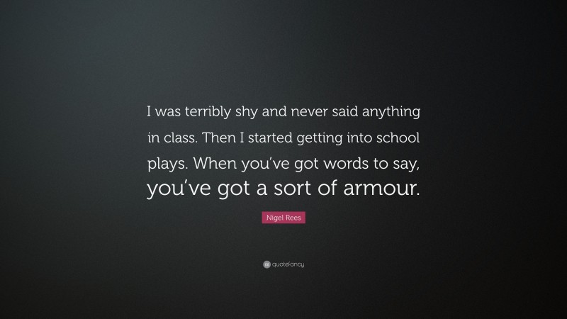 Nigel Rees Quote: “I was terribly shy and never said anything in class. Then I started getting into school plays. When you’ve got words to say, you’ve got a sort of armour.”