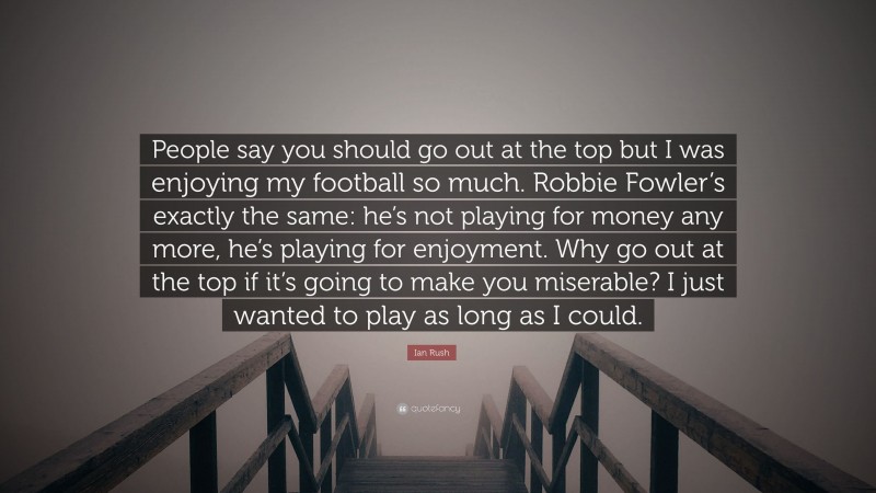 Ian Rush Quote: “People say you should go out at the top but I was enjoying my football so much. Robbie Fowler’s exactly the same: he’s not playing for money any more, he’s playing for enjoyment. Why go out at the top if it’s going to make you miserable? I just wanted to play as long as I could.”
