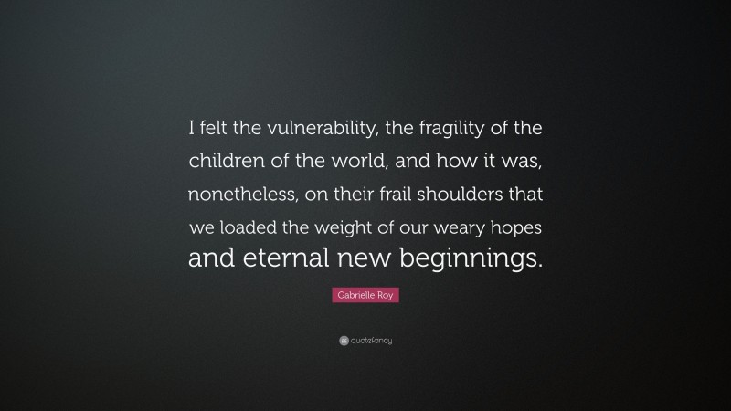 Gabrielle Roy Quote: “I felt the vulnerability, the fragility of the children of the world, and how it was, nonetheless, on their frail shoulders that we loaded the weight of our weary hopes and eternal new beginnings.”