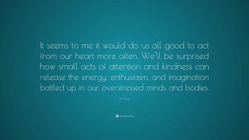 Tim Ryan Quote: “It seems to me it would do us all good to act from our heart more often. We’ll be surprised how small acts of attention and kindness can release the energy, enthusiasm, and imagination bottled up in our overstressed minds and bodies.”