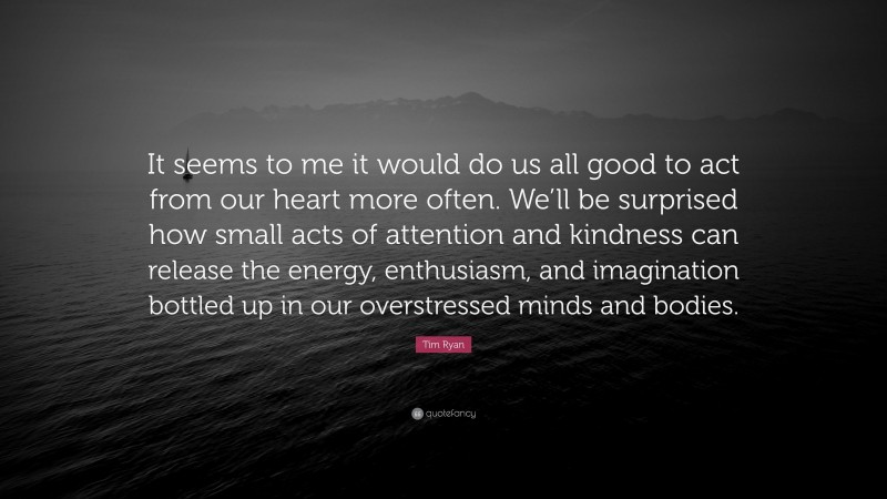 Tim Ryan Quote: “It seems to me it would do us all good to act from our heart more often. We’ll be surprised how small acts of attention and kindness can release the energy, enthusiasm, and imagination bottled up in our overstressed minds and bodies.”