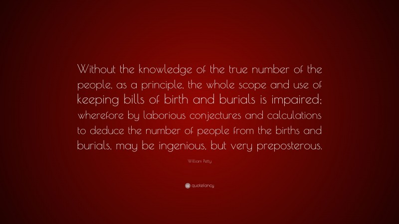 William Petty Quote: “Without the knowledge of the true number of the people, as a principle, the whole scope and use of keeping bills of birth and burials is impaired; wherefore by laborious conjectures and calculations to deduce the number of people from the births and burials, may be ingenious, but very preposterous.”