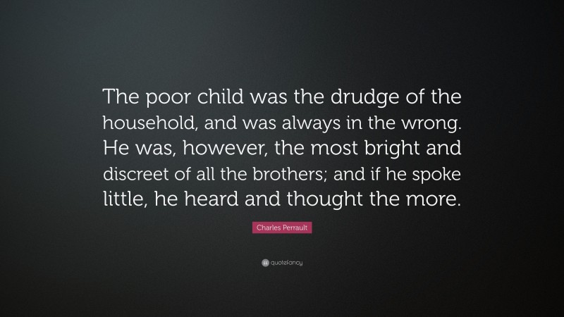 Charles Perrault Quote: “The poor child was the drudge of the household, and was always in the wrong. He was, however, the most bright and discreet of all the brothers; and if he spoke little, he heard and thought the more.”