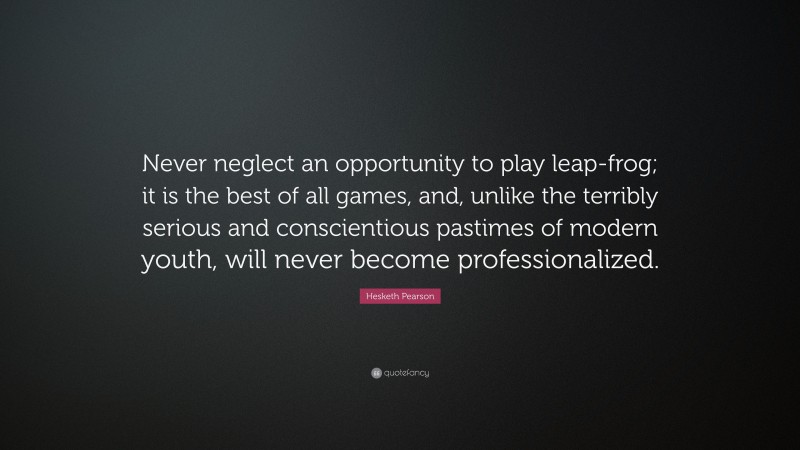 Hesketh Pearson Quote: “Never neglect an opportunity to play leap-frog; it is the best of all games, and, unlike the terribly serious and conscientious pastimes of modern youth, will never become professionalized.”