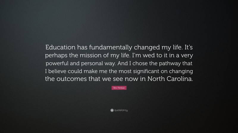 Bev Perdue Quote: “Education has fundamentally changed my life. It’s perhaps the mission of my life. I’m wed to it in a very powerful and personal way. And I chose the pathway that I believe could make me the most significant on changing the outcomes that we see now in North Carolina.”
