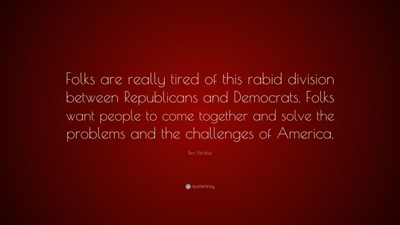 Bev Perdue Quote: “Folks are really tired of this rabid division between Republicans and Democrats. Folks want people to come together and solve the problems and the challenges of America.”