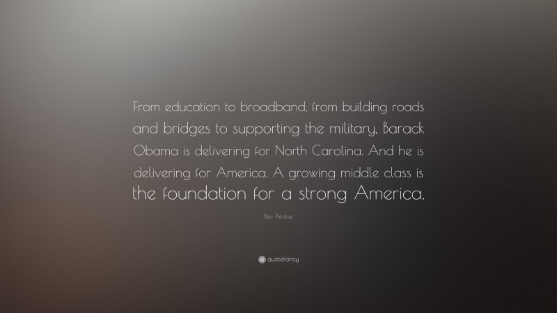 Bev Perdue Quote: “From education to broadband, from building roads and bridges to supporting the military, Barack Obama is delivering for North Carolina. And he is delivering for America. A growing middle class is the foundation for a strong America.”
